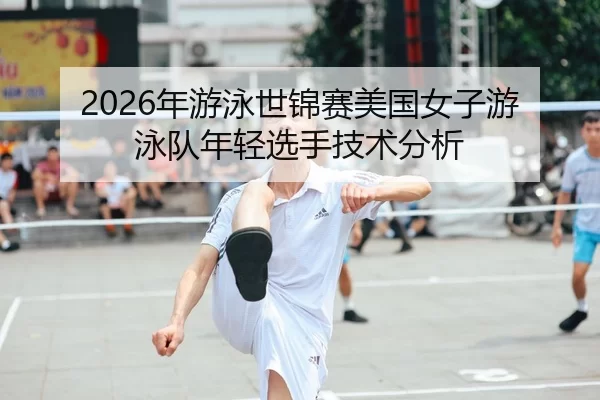 2026年游泳世锦赛美国女子游泳队年轻选手技术分析