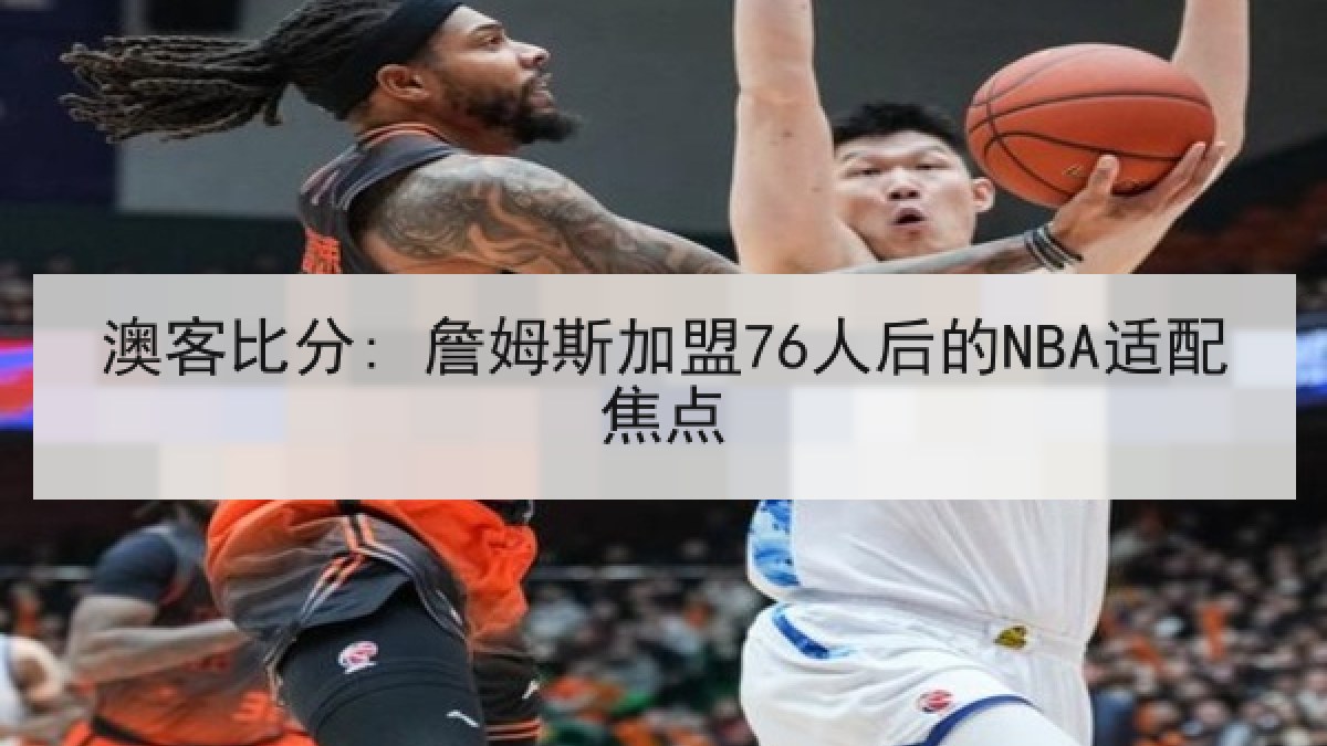 澳客比分: 詹姆斯加盟76人后的NBA适配焦点