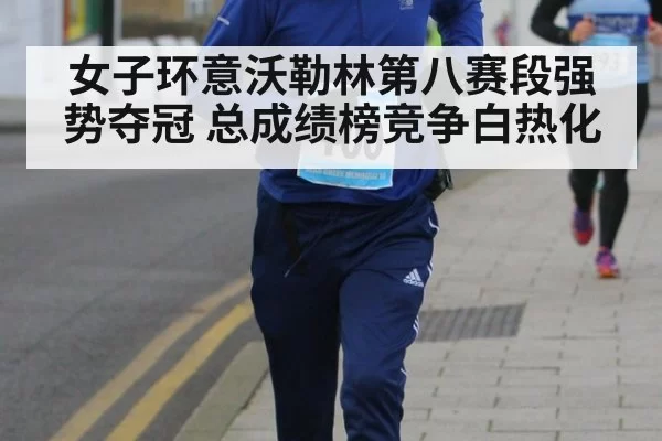 女子环意沃勒林第八赛段强势夺冠 总成绩榜竞争白热化